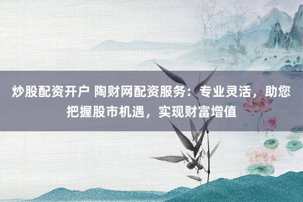 炒股配资开户 陶财网配资服务：专业灵活，助您把握股市机遇，实现财富增值