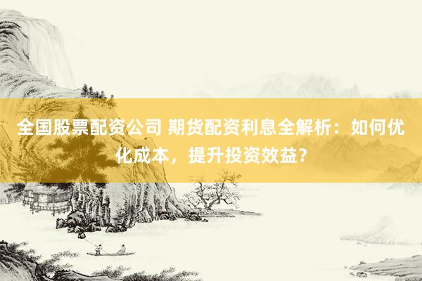 全国股票配资公司 期货配资利息全解析：如何优化成本，提升投资效益？