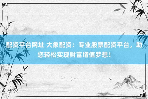 配资平台网址 大象配资：专业股票配资平台，助您轻松实现财富增值梦想！