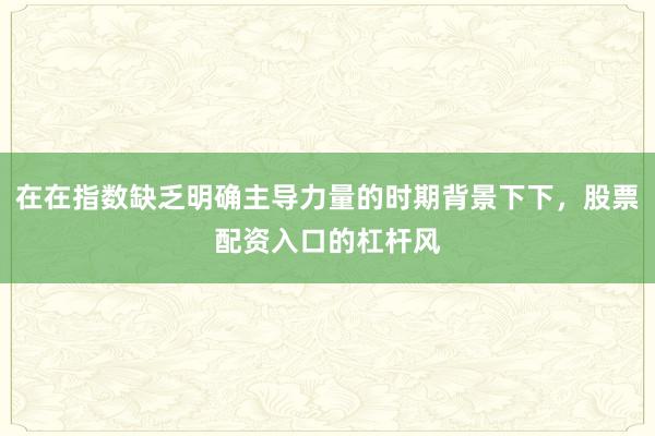 在在指数缺乏明确主导力量的时期背景下下，股票配资入口的杠杆风