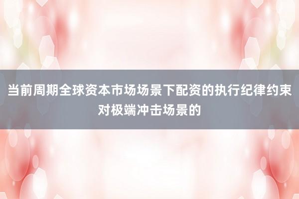 当前周期全球资本市场场景下配资的执行纪律约束对极端冲击场景的