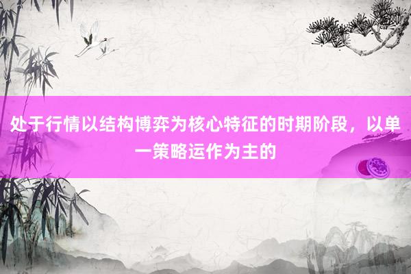 处于行情以结构博弈为核心特征的时期阶段，以单一策略运作为主的