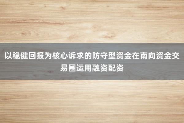 以稳健回报为核心诉求的防守型资金在南向资金交易圈运用融资配资