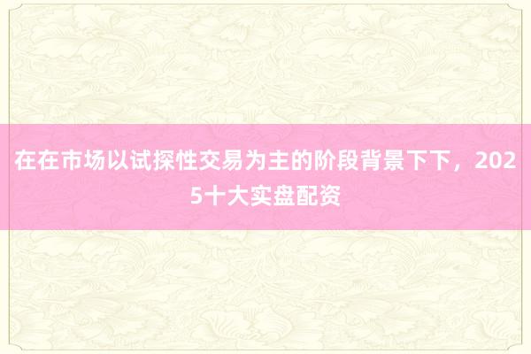 在在市场以试探性交易为主的阶段背景下下，2025十大实盘配资