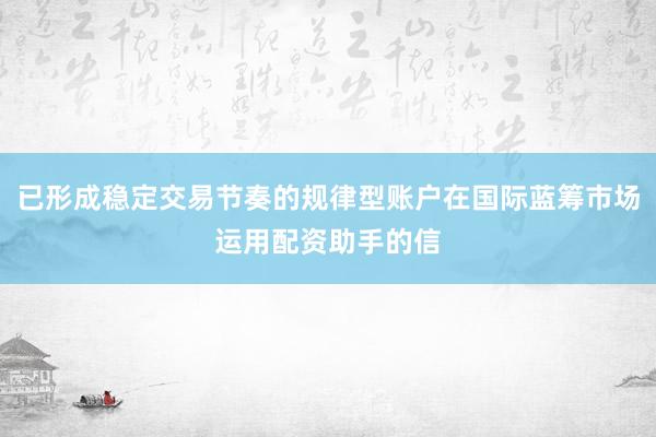 已形成稳定交易节奏的规律型账户在国际蓝筹市场运用配资助手的信