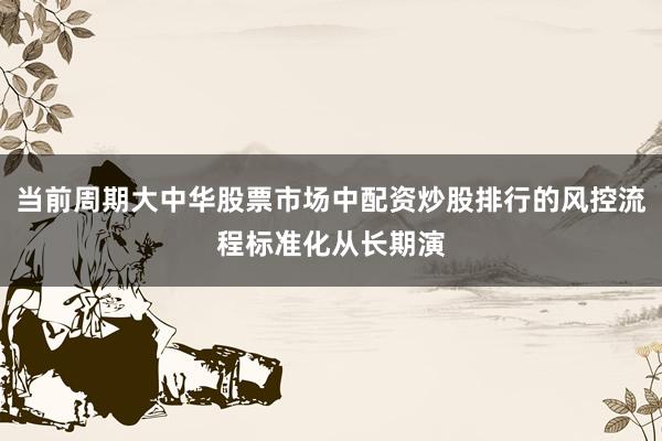 当前周期大中华股票市场中配资炒股排行的风控流程标准化从长期演