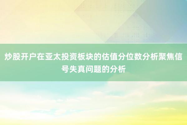 炒股开户在亚太投资板块的估值分位数分析聚焦信号失真问题的分析