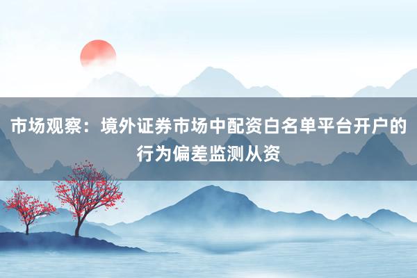 市场观察：境外证券市场中配资白名单平台开户的行为偏差监测从资