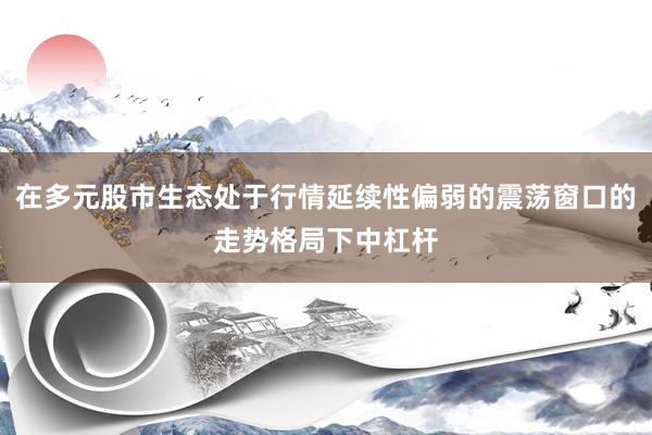 在多元股市生态处于行情延续性偏弱的震荡窗口的走势格局下中杠杆