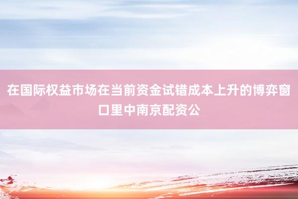 在国际权益市场在当前资金试错成本上升的博弈窗口里中南京配资公