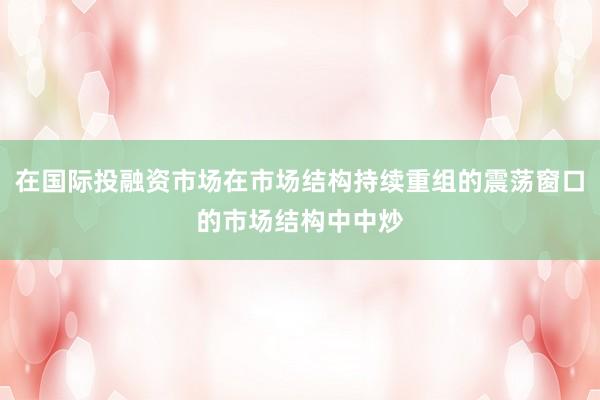 在国际投融资市场在市场结构持续重组的震荡窗口的市场结构中中炒