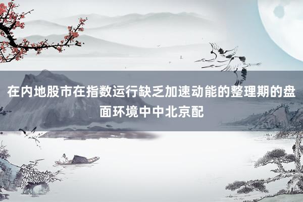 在内地股市在指数运行缺乏加速动能的整理期的盘面环境中中北京配