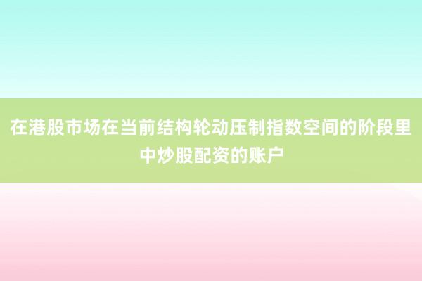 在港股市场在当前结构轮动压制指数空间的阶段里中炒股配资的账户