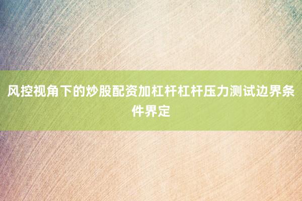 风控视角下的炒股配资加杠杆杠杆压力测试边界条件界定