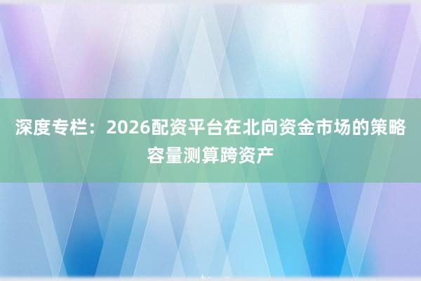 深度专栏：2026配资平台在北向资金市场的策略容量测算跨资产