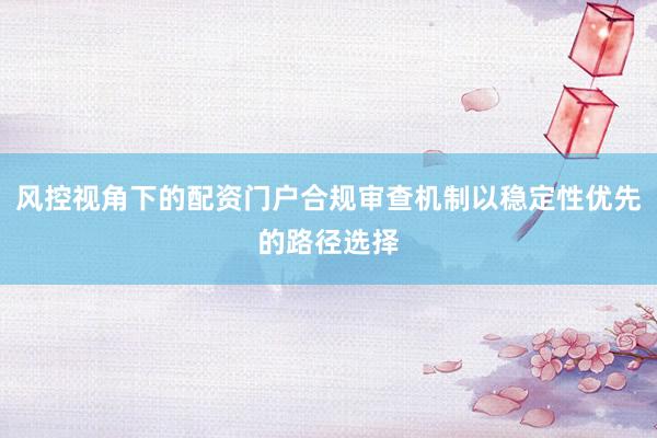 风控视角下的配资门户合规审查机制以稳定性优先的路径选择
