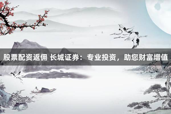 股票配资返佣 长城证券：专业投资，助您财富增值