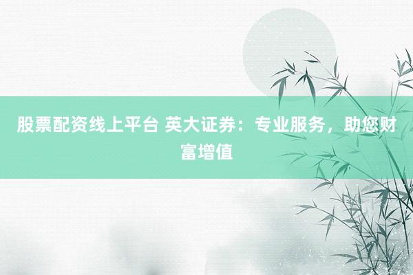 股票配资线上平台 英大证券：专业服务，助您财富增值