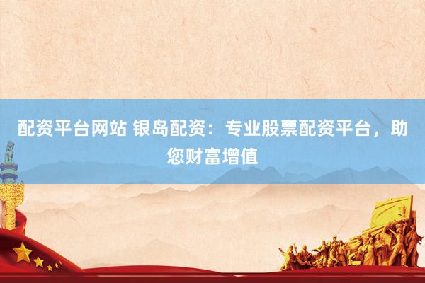 配资平台网站 银岛配资：专业股票配资平台，助您财富增值