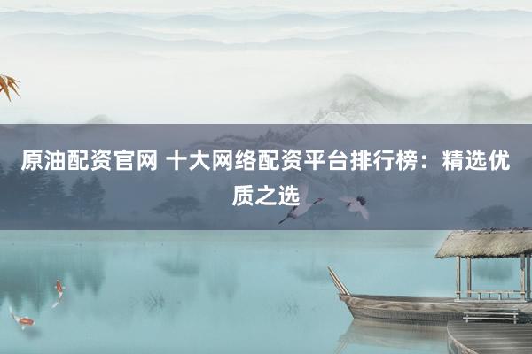 原油配资官网 十大网络配资平台排行榜：精选优质之选
