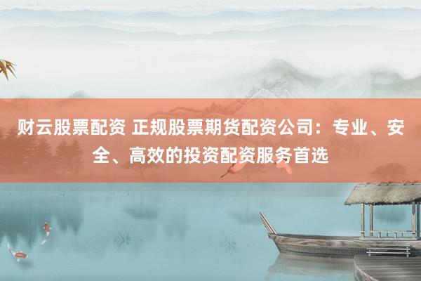 财云股票配资 正规股票期货配资公司：专业、安全、高效的投资配资服务首选