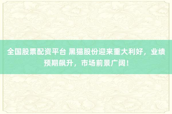全国股票配资平台 黑猫股份迎来重大利好，业绩预期飙升，市场前景广阔！