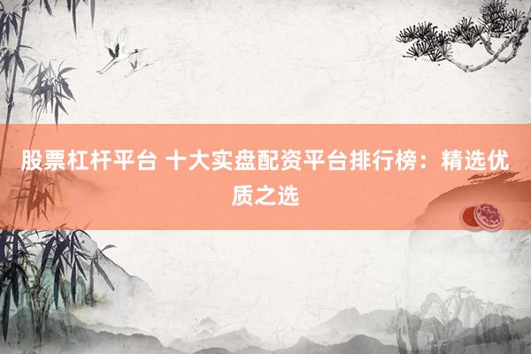 股票杠杆平台 十大实盘配资平台排行榜：精选优质之选