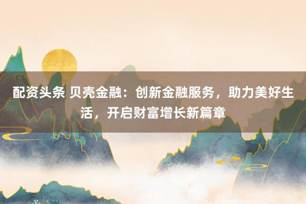 配资头条 贝壳金融：创新金融服务，助力美好生活，开启财富增长新篇章