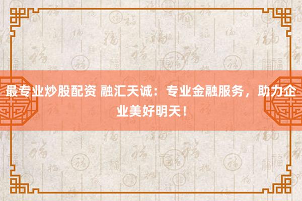 最专业炒股配资 融汇天诚：专业金融服务，助力企业美好明天！