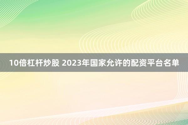 10倍杠杆炒股 2023年国家允许的配资平台名单